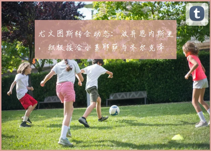 尤文图斯转会动态：放弃恩内斯里，积极接洽小基耶萨与齐尔克泽