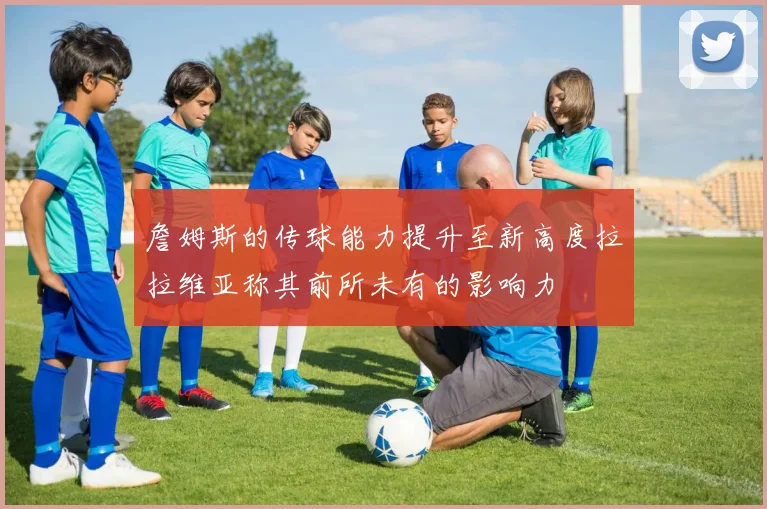 詹姆斯的传球能力提升至新高度拉拉维亚称其前所未有的影响力