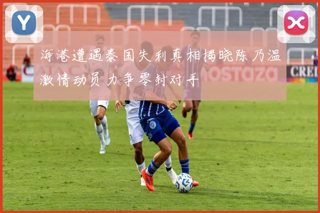 海港遭遇泰国失利真相揭晓陈乃温激情动员力争零封对手