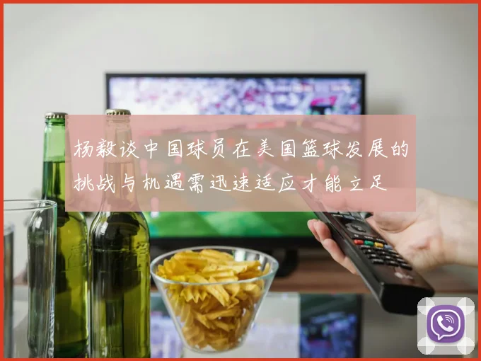 杨毅谈中国球员在美国篮球发展的挑战与机遇需迅速适应才能立足