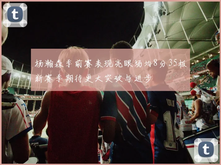 杨瀚森季前赛表现亮眼场均8分35板新赛季期待更大突破与进步