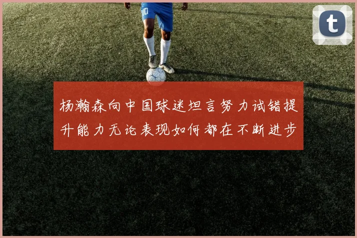 杨瀚森向中国球迷坦言努力试错提升能力无论表现如何都在不断进步