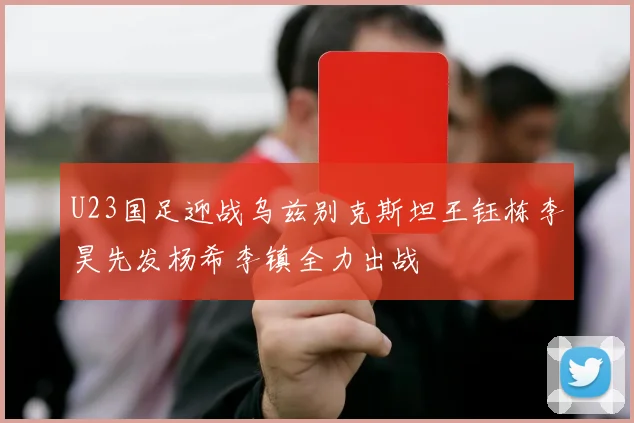 U23国足迎战乌兹别克斯坦王钰栋李昊先发杨希李镇全力出战