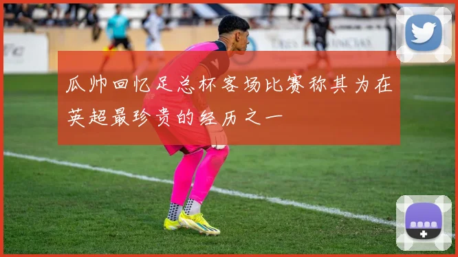 瓜帅回忆足总杯客场比赛称其为在英超最珍贵的经历之一