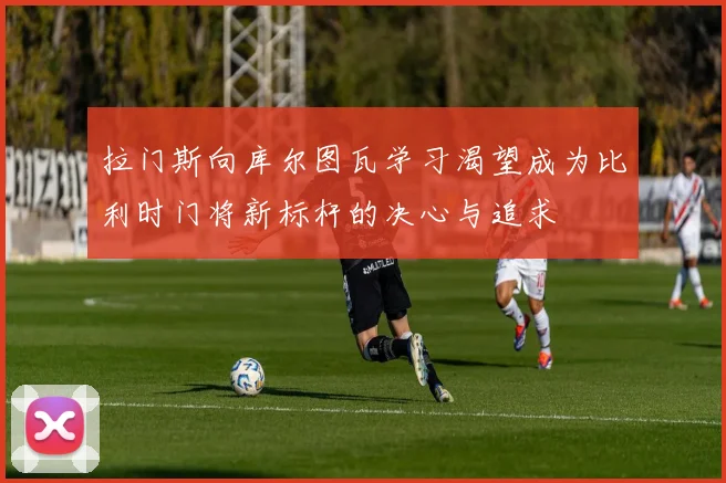 拉门斯向库尔图瓦学习渴望成为比利时门将新标杆的决心与追求