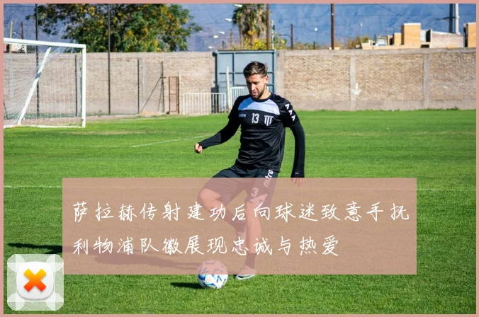 萨拉赫传射建功后向球迷致意手抚利物浦队徽展现忠诚与热爱