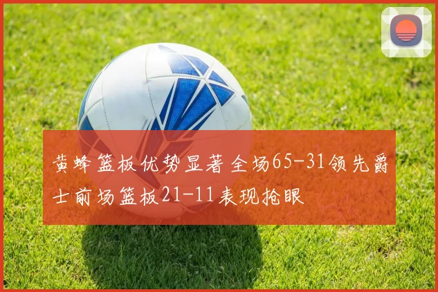 黄蜂篮板优势显著全场65-31领先爵士前场篮板21-11表现抢眼