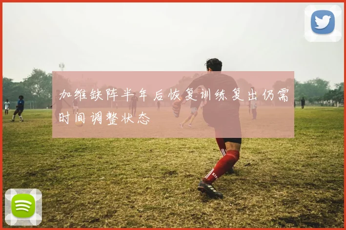 加维缺阵半年后恢复训练复出仍需时间调整状态