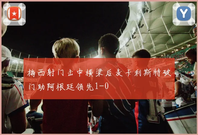 梅西射门击中横梁后麦卡利斯特破门助阿根廷领先1-0