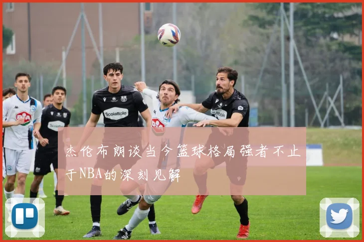杰伦布朗谈当今篮球格局强者不止于NBA的深刻见解