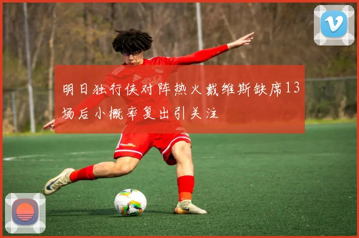 明日独行侠对阵热火戴维斯缺席13场后小概率复出引关注