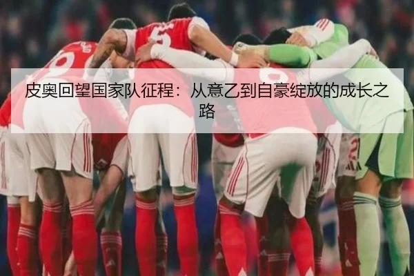 皮奥回望国家队征程：从意乙到自豪绽放的成长之路 - 18LUCKSPORTS